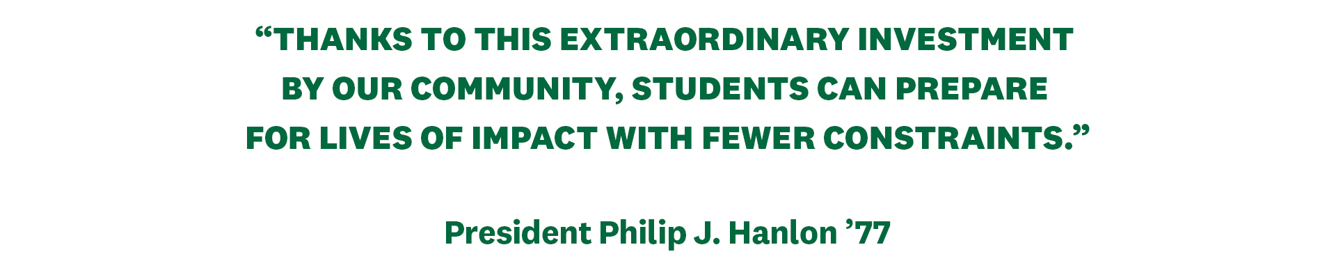 "Thanks to this extraordinary investment by our community, students can prepare for lives of impact with fewer constraints."” - President Philip J. Hanlon ’77
