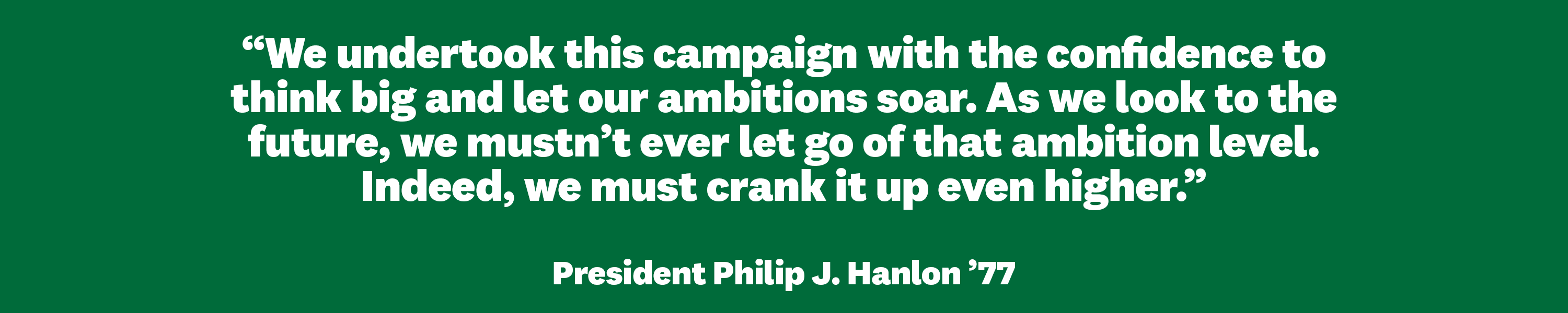 “We undertook this campaign with the confidence to think big and let our ambitions soar. As we look to the future, we mustn’t ever let go of that ambition level. Indeed, we must crank it up even higher." President Philip J. Hanlon ’77